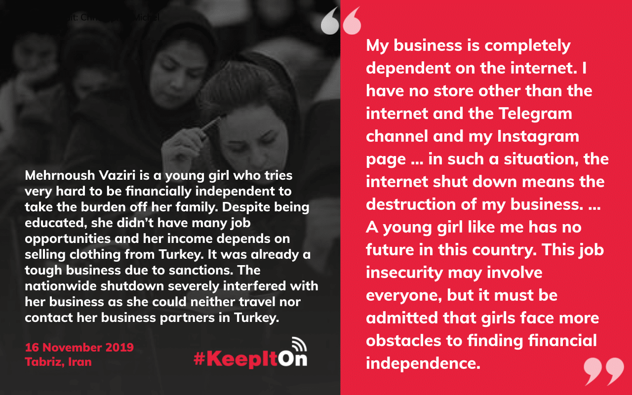 My business is completely dependent on the internet. I have no store other than the internet and the Telegram channel and my Instagram page … in such a situation, the internet shut down means the destruction of my business. … A young girl like me has no future in this country. This job insecurity may involve everyone, but it must be admitted that girls face more obstacles to finding financial independence.